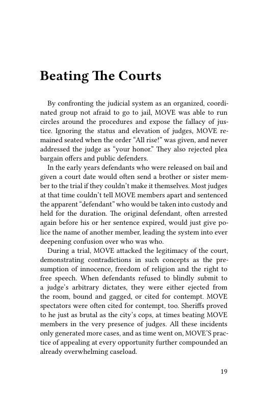 Beating The Courts  By confronting the judicial system as an organized, coordi- nated group not afraid to o to jail, MOVE was able to run circles around the procedures and expose the fallacy of jus- tice. Ignoring the status and elevation of judges, MOVE re- ‘mained seated when the order “All rise!” was given, and never addressed the judge as “your honor” They also rejected plea bargain offers and public defenders.  In the early years defendants who were released on bail and given a court date would often send a brother or sister mem- ber to the trial if they couldn’t make it themselves. Most judges at that time couldn’t tell MOVE members apart and sentenced the apparent “defendant” who would be taken into custody and held for the duration. The original defendant, often arrested again before his or her sentence expired, would just give po- lice the name of another member, leading the system into ever deepening confusion over who was who.  During a trial, MOVE attacked the legitimacy of the court, demonstrating contradictions in such concepts as the pre- sumption of innocence, freedom of religion and the right to free speech. When defendants refused to blindly submit to a judge’s arbitrary dictates, they were either ejected from the room, bound and gagged, or cited for contempt. MOVE spectators were often cited for contempt, too. Sheriffs proved to he just as brutal as the city’s cops, at times beating MOVE members in the very presence of judges. All these incidents only generated more cases, and as time went on, MOVE’S prac- tice of appealing at every opportunity further compounded an already overwhelming caseload.  19 